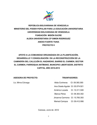 REPÚBLICA BOLIVARIANA DE VENEZUELA
MINISTERIO DEL PODER POPULAR PARA LA EDUCACIÓN UNIVERSITARIA
               UNIVERSIDAD BOLIVARIANA DE VENEZUELA
                     FUNDACIÓN MISIÓN SUCRE
              ALDEA UNIVERSITARIA CP SIMON RODRIGUEZ
                       ANEXO FUERTE TIUNA
                            PROYECTO II




     APOYO A LA COMUNIDAD ORGANIZADA EN LA PLANIFICACIÓN,
   DESARROLLO Y CONSOLIDACIÓN EN LA RECONSTRUCCIÓN DE LA
CAMINERÍA DEL CALLEJÓN EL NAZARENO, BARRIO EL CARMEN, SECTOR
EL CARMEN, PARROQUIA ANTÍMANO, MUNICIPIO LIBERTADOR, DISTRITO
                       CAPITAL AÑO 2010-2012




ASESORA DE PROYECTO:                             TRIUNFADORES:

Lic. Mirna Córcega                       Alida Contreras   CI: 09.365.365
                                         Ana Gisela Aguilar CI: 05.074.921
                                        Américo Lozada     CI: 10.311.508
                                         Blanca Pérez      CI: 06.363.302
                                        Jhoanna Carmona CI: 15.760.393
                                         Marisol Campos    CI: 09.412.998



                        Caracas, Junio de 2012


                                  i
 