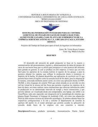 REPÚBLICA BOLIVARIANA DE VENEZUELA
UNIVERSIDAD NACIONAL EXPERIMENTAL DE LOS LLANOS CENTRALES
“RÓMULO GALLEGOS”
ÁREA DE INGENIERÍA DE SISTEMAS

SISTEMA DE INFORMACIÓN INTEGRADO PARA EL CONTROL
GERENCIAL DE PESAJES DE SACOS DE HARINA BASE PARA
ALIMENTO DE GANADO. CASO: PLANTA DE SUBPRODUCTO DE LA
EMPRESA SERVICIOS AVÍCOLAS, C.A., UBICADA EN CAGUA, ESTADO
ARAGUA
Proyecto del Trabajo de Grado para optar al título de Ingeniero en Informática
Autor: Br. Víctor Reyes Campos
Tutor: Ing. María Colicchio
RESUMEN

El desarrollo del proyecto de grado propuesto se basa en la mejora y
automatización del procesamiento, registro y almacenamiento de datos de pesajes de
sacos de una harina base que se utiliza para enriquecer el valor proteico del alimento
para ganado en general, la cual se produce en ésta empresa; se busca que sea más
fácil para los operarios de la romana realizar el registro de los pesajes y para la
gerencia obtener los reportes que reflejan la producción diaria y existencia en
depósito de la harina, Se plantea desarrollar una aplicación de escritorio en C# que
permita hacer tanto el registro como la consulta local de los datos, para la máquina de
la romana, conectada mediante puerto serial, así como una aplicación hecha en PHP,
MySQL y otros lenguajes de carácter Web que estará alojada en un servidor en otra
red lan virtual de la misma red lan física que permita visualizar los registros de la
base de datos, así como realizar varios estimaciones que ofrezcan información sobre
la producción en un determinado intervalo de tiempo y hacer estimaciones y que
permita además ser visualizada desde una computadora, una laptop, una tablet o un
SmartPhone, todo esto siguiendo una integración de la metodología de sistemas que
plantea Roger Pressmany el lenguaje de modelado UML, así como una adaptación
Web de éstas mismas técnicas de desarrollo tecnológico. Se plantea además hacer las
respectivas configuraciones a la red y solicitar al departamento de sistemas la
apertura del puerto en el router principal que permita acceder la aplicación de
consulta desde fuera de la empresa con una conexión a internet.
Descriptores:Romana,

producto

terminado,

x

Automatización,

Puerto

Serial.

 