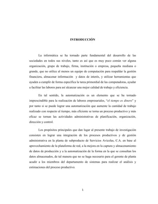 INTRODUCCIÓN

La informática se ha tornado parte fundamental del desarrollo de las
sociedades en todos sus niveles, tanto es así que es muy poco común ver alguna
organización, grupo de trabajo, firma, institución o empresa, pequeña mediana o
grande, que no utilice al menos un equipo de computación para respaldar la gestión
financiera, almacenar información y datos de interés, y utilizar herramientas que
ayuden a cumplir de forma específica la tarea primordial de las computadoras, ayudar
a facilitar las labores para así alcanzar una mejor calidad de trabajo y eficiencia.
En tal sentido, la automatización es un elemento que se ha tornado
imprescindible para la realización de labores empresariales, “el tiempo es dinero” y
por tanto si se puede lograr una automatización que aumente la cantidad de trabajo
realizado con respecto al tiempo, más eficiente se torna un proceso productivo y más
eficaz se tornan las actividades administrativas de planificación, organización,
dirección y control.
Los propósitos principales que dan lugar al presente trabajo de investigación
consisten en lograr una integración de los procesos productivos y de gestión
administrativa en la planta de subproducto de Servicios Avícolas, C.A. en base al
aprovechamiento de la plataforma de red, a la mejora en la captura y almacenamiento
de datos de producción y a la automatización de la forma en la que se consultan los
datos almacenados, de tal manera que no se haga necesario para el gerente de planta
acudir a los miembros del departamento de sistemas para realizar el análisis y
estimaciones del proceso productivo.

1

 