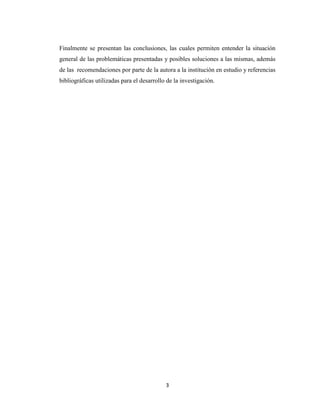 Finalmente se presentan las conclusiones, las cuales permiten entender la situación
general de las problemáticas presentadas y posibles soluciones a las mismas, además
de las recomendaciones por parte de la autora a la institución en estudio y referencias
bibliográficas utilizadas para el desarrollo de la investigación.

3

 