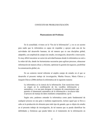 CONTEXTO DE PROBLEMATIZACIÓN

Planteamiento del Problema

En la actualidad, vivimos en la “Era de la Información”, y no es un secreto
para nadie que la informática es capaz de respaldar y apoyar cada una de las
actividades del desarrollo humano, de tal manera que es una disciplina global,
adaptable, con amplitud de campos de estudio, investigación, desarrollo e innovación.
Es muy difícil encontrar un sector de actividad humana donde la informática no esté a
la orden del día, dando las herramientas necesarias para agilizar procesos, almacenar
información de manera eficaz y eficiente, optimizar la gestión de negocios, posibilitar
la comunicación global, etc.
En un contexto inicial referente al amplio campo de estudio en el que se
desarrolla el presente trabajo de investigación, Martha Orozco, María Chávez y
Joaquín Chávez (2006) definen la informática de la siguiente manera:
La informática es la ciencia de la información. Este tecnicismo tiene
su origen en la combinación de los vocablos información y
automática, y se usa para designar el conjunto de conocimientos que
permite el tratamiento automático de la información e involucra todo
el proceso de manejo de datos mediante computadoras. (p.4).
Según esto, podemos entender la informática como parte fundamental de
cualquier proceso en una gran o mediana organización, incluso aquel que se lleva a
cabo en la producción de alimento para todo tipo de ganado, que es objeto de estudio
en el presente trabajo de investigación, de tal manera que se puede identificar las
debilidades y fortalezas que pueda haber en el tratamiento de la información en

4

 