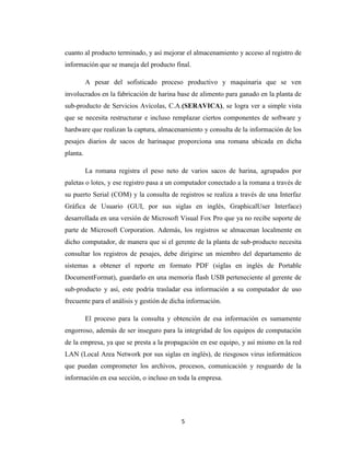 cuanto al producto terminado, y así mejorar el almacenamiento y acceso al registro de
información que se maneja del producto final.
A pesar del sofisticado proceso productivo y maquinaria que se ven
involucrados en la fabricación de harina base de alimento para ganado en la planta de
sub-producto de Servicios Avícolas, C.A.(SERAVICA), se logra ver a simple vista
que se necesita restructurar e incluso remplazar ciertos componentes de software y
hardware que realizan la captura, almacenamiento y consulta de la información de los
pesajes diarios de sacos de harinaque proporciona una romana ubicada en dicha
planta.
La romana registra el peso neto de varios sacos de harina, agrupados por
paletas o lotes, y ese registro pasa a un computador conectado a la romana a través de
su puerto Serial (COM) y la consulta de registros se realiza a través de una Interfaz
Gráfica de Usuario (GUI, por sus siglas en inglés, GraphicalUser Interface)
desarrollada en una versión de Microsoft Visual Fox Pro que ya no recibe soporte de
parte de Microsoft Corporation. Además, los registros se almacenan localmente en
dicho computador, de manera que si el gerente de la planta de sub-producto necesita
consultar los registros de pesajes, debe dirigirse un miembro del departamento de
sistemas a obtener el reporte en formato PDF (siglas en inglés de Portable
DocumentFormat), guardarlo en una memoria flash USB perteneciente al gerente de
sub-producto y así, este podría trasladar esa información a su computador de uso
frecuente para el análisis y gestión de dicha información.
El proceso para la consulta y obtención de esa información es sumamente
engorroso, además de ser inseguro para la integridad de los equipos de computación
de la empresa, ya que se presta a la propagación en ese equipo, y así mismo en la red
LAN (Local Area Network por sus siglas en inglés), de riesgosos virus informáticos
que puedan comprometer los archivos, procesos, comunicación y resguardo de la
información en esa sección, o incluso en toda la empresa.

5

 