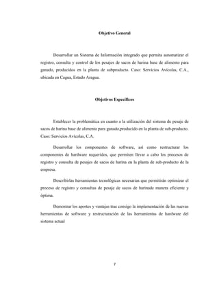 Objetivo General

Desarrollar un Sistema de Información integrado que permita automatizar el
registro, consulta y control de los pesajes de sacos de harina base de alimento para
ganado, producidos en la planta de subproducto. Caso: Servicios Avícolas, C.A.,
ubicada en Cagua, Estado Aragua.

Objetivos Específicos

Establecer la problemática en cuanto a la utilización del sistema de pesaje de
sacos de harina base de alimento para ganado,producido en la planta de sub-producto.
Caso: Servicios Avícolas, C.A.
Desarrollar los componentes de software, así como restructurar los
componentes de hardware requeridos, que permiten llevar a cabo los procesos de
registro y consulta de pesajes de sacos de harina en la planta de sub-producto de la
empresa.
Describirlas herramientas tecnológicas necesarias que permitirán optimizar el
proceso de registro y consultas de pesaje de sacos de harinade manera eficiente y
óptima.
Demostrar los aportes y ventajas trae consigo la implementación de las nuevas
herramientas de software y restructuración de las herramientas de hardware del
sistema actual

7

 