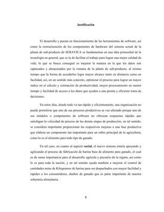 Justificación

El desarrollo y puesta en funcionamiento de las herramientas de software, así
como la restructuración de los componentes de hardware del sistema actual de la
planta de sub-producto de SERAVICA se fundamentan en una idea primordial de la
tecnología en general, que es la de facilitar el trabajo para lograr una mejor calidad de
vida; lo que se busca conseguir es mejorar la manera en la que los datos son
capturados y almacenados por la romana de la planta de sub-producto, al mismo
tiempo que la forma de accederlos logre mayor alcance tanto en distancia como en
facilidad, así, en un sentido más concreto, optimizar el proceso para lograr un mayor
índice en el cálculo y estimación de productividad, mayor procesamiento en menor
tiempo y facilidad de acceso a los datos que ayuden a una pronta y eficiente toma de
decisiones.
En estos días, donde todo va tan rápido y eficientemente, una organización no
puede permitirse que uno de sus procesos productivos se vea afectado porque uno de
sus módulos o componentes de software no ofrezcan respuestas rápidas que
satisfagan la velocidad de proceso de las demás etapas de producción, en tal sentido,
se considera importante proporcionar las respectivas mejoras a una fase productiva
que elabora un componente tan importante para un rubro principal de la agricultura,
como lo es el alimento para todo tipo de ganado.
En tal caso, en cuanto al aspecto social, el nuevo sistema estaría apoyando y
agilizando el proceso de fabricación de harina base de alimento para ganado, el cual
es de suma importancia para el desarrollo agrícola y pecuario de la región, así como
lo es para toda la nación, y en tal sentido ayuda también a mejorar el control de
cantidades netas de Kilogramos de harina para ser despachados con mayor facilidad y
rapidez a los consumidores, dueños de ganado que es parte importante de nuestra
soberanía alimentaria.

8

 