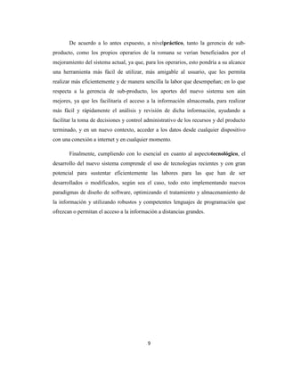 De acuerdo a lo antes expuesto, a nivelpráctico, tanto la gerencia de subproducto, como los propios operarios de la romana se verían beneficiados por el
mejoramiento del sistema actual, ya que, para los operarios, esto pondría a su alcance
una herramienta más fácil de utilizar, más amigable al usuario, que les permita
realizar más eficientemente y de manera sencilla la labor que desempeñan; en lo que
respecta a la gerencia de sub-producto, los aportes del nuevo sistema son aún
mejores, ya que les facilitaría el acceso a la información almacenada, para realizar
más fácil y rápidamente el análisis y revisión de dicha información, ayudando a
facilitar la toma de decisiones y control administrativo de los recursos y del producto
terminado, y en un nuevo contexto, acceder a los datos desde cualquier dispositivo
con una conexión a internet y en cualquier momento.
Finalmente, cumpliendo con lo esencial en cuanto al aspectotecnológico, el
desarrollo del nuevo sistema comprende el uso de tecnologías recientes y con gran
potencial para sustentar eficientemente las labores para las que han de ser
desarrollados o modificados, según sea el caso, todo esto implementando nuevos
paradigmas de diseño de software, optimizando el tratamiento y almacenamiento de
la información y utilizando robustos y competentes lenguajes de programación que
ofrezcan o permitan el acceso a la información a distancias grandes.

9

 