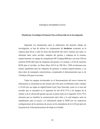 ENFOQUE INTERPRETATIVO

Plataforma Tecnológica Pertinente Para el Desarrollo de la Investigación

Siguiendo los lineamientos para la elaboración del presente trabajo de
investigación, se han de utilizar los componentes de hardware existentes en la
empresa para llevar a cabo las fases del desarrollo del nuevo sistema, por tanto, se
utilizarán tanto como servidor, máquina del gerente y máquina de la romana,
respectivamente, un equipo de computación HP Compaq 6000 pro, con unos 2Gb de
memoria RAM ddr3 para las maquinas del gerente y la romana, y 8 Gb de memoria
RAM para el servidor, un Disco Duro SATA de 500 Gb a 7200 revoluciones por
minuto igualmente para las máquinas de gerencia y romana respectivamente, y un
disco duro de semejantes características, exceptuando el almacenamiento que es de
1Terabyte (Tb) para el servidor.
Todos los equipos involucrados en el funcionamiento del nuevo sistema de
información se encuentran en una misma red LAN, pero en diferentes redes virtuales
o VLAN por sus siglas en inglés(Virtual Local Area Network), como es el caso del
servidor que se encuentra en el segmento de red 10.X.177.0 y los equipos de la
romana y de la oficina del gerente que por su parte están en el segmento 10.X.175.0,
situación que no interfiere la comunicación entre ellos y la cual tampoco sería un
impedimento para el acceso a la información desde la WEB con las respectivas
configuraciones de los permisos de acceso en los enrutadores de la LAN por parte de
la gerencia de Telecomunicaciones de Grupo La Caridad.

10

 