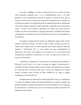 En cuanto a software se refiere, el desarrollo del nuevo sistema involucra
varios desarrollos separados pero a su vez interdependientes entre sí, en líneas
generales, se ha de desarrollar un sistema de registro y consulta de datos para la
romana, así mismo como un sistema de consulta de información para el servidor, de
tal manera que pueda ser accesible tanto desde la máquina del gerente de subproducto
como desde cualquier dispositivo cliente autorizado, cumpliendo con la arquitectura
cliente – servidor. En tal sentido, la plataforma de software con la que cuenta la
empresa, así como las herramientas y lenguajes autorizados compatibles para diseñar
e implementar los módulos del sistema de información que ha de ser desarrollado son
las siguientes:
El equipo de computación del gerente de subproducto ejecuta como sistema
operativo Microsoft Windows XP Service Pack 3 (SP3), mientras que, tanto la
máquina de la romana como el servidor ejecutan como sistema operativo Microsoft
Windows 7 Professional SP1, lo cual permite una gran compatibilidad de
aplicaciones entre todos estos equipos, de tal manera que no sea necesario tomar
consideraciones diferentes de desarrollo en el caso del ingreso de los datos o el
acceso a la información.
Actualmente la máquina de la romana posee una aplicación desarrollada en
Microsoft Visual FoxPro 5.0, la cual se encarga del registro, almacenamiento y
consulta de los datos recibidos desde el sensor de peso; cabe destacar que el registro
en la base de datos se hace de forma local o nativa en la máquina de la romana
usando el Sistema Gestor de Bases de Datos (SGBD por sus siglas en inglés)
incorporado en Visual FoxPro 5.0.
El departamento de sistemas de la oficina principal de Grupo La Caridad puso
a la orden las Interfaces Gráficas de Desarrollo (IDE por sus siglas en inglés), que
permitirán diseñar los módulos del sistema en un entorno conforme con los lenguajes
de programación y servidores que son de uso frecuente del grupo de desarrollo del
departamento de sistemas;

11

 