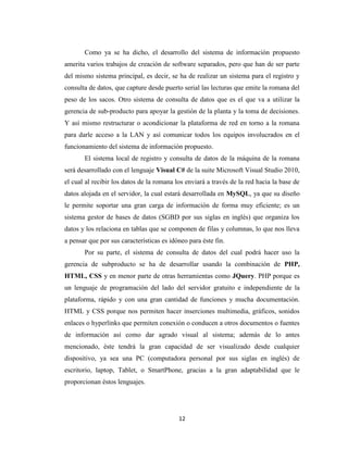 Como ya se ha dicho, el desarrollo del sistema de información propuesto
amerita varios trabajos de creación de software separados, pero que han de ser parte
del mismo sistema principal, es decir, se ha de realizar un sistema para el registro y
consulta de datos, que capture desde puerto serial las lecturas que emite la romana del
peso de los sacos. Otro sistema de consulta de datos que es el que va a utilizar la
gerencia de sub-producto para apoyar la gestión de la planta y la toma de decisiones.
Y así mismo restructurar o acondicionar la plataforma de red en torno a la romana
para darle acceso a la LAN y así comunicar todos los equipos involucrados en el
funcionamiento del sistema de información propuesto.
El sistema local de registro y consulta de datos de la máquina de la romana
será desarrollado con el lenguaje Visual C# de la suite Microsoft Visual Studio 2010,
el cual al recibir los datos de la romana los enviará a través de la red hacia la base de
datos alojada en el servidor, la cual estará desarrollada en MySQL, ya que su diseño
le permite soportar una gran carga de información de forma muy eficiente; es un
sistema gestor de bases de datos (SGBD por sus siglas en inglés) que organiza los
datos y los relaciona en tablas que se componen de filas y columnas, lo que nos lleva
a pensar que por sus características es idóneo para éste fin.
Por su parte, el sistema de consulta de datos del cual podrá hacer uso la
gerencia de subproducto se ha de desarrollar usando la combinación de PHP,
HTML, CSS y en menor parte de otras herramientas como JQuery. PHP porque es
un lenguaje de programación del lado del servidor gratuito e independiente de la
plataforma, rápido y con una gran cantidad de funciones y mucha documentación.
HTML y CSS porque nos permiten hacer inserciones multimedia, gráficos, sonidos
enlaces o hyperlinks que permiten conexión o conducen a otros documentos o fuentes
de información así como dar agrado visual al sistema; además de lo antes
mencionado, éste tendrá la gran capacidad de ser visualizado desde cualquier
dispositivo, ya sea una PC (computadora personal por sus siglas en inglés) de
escritorio, laptop, Tablet, o SmartPhone, gracias a la gran adaptabilidad que le
proporcionan éstos lenguajes.

12

 