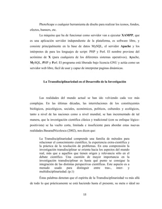 PhotoScape o cualquier herramienta de diseño para realizar los iconos, fondos,
efectos, banners, etc.
La máquina que ha de funcionar como servidor van a ejecutar XAMPP, que
es una aplicación servidor independiente de la plataforma, es software libre, y
consiste principalmente en la base de datos MySQL, el servidor Apache y los
intérpretes de para los lenguajes de script: PHP y Perl. El nombre proviene del
acrónimo de X (para cualquiera de los diferentes sistemas operativos), Apache,
MySQL, PHP y Perl. El programa está liberado bajo licencia GNU y actúa como un
servidor web libre, fácil de usar y capaz de interpretar paginas dinámicas.

La Transdisciplinariedad en el Desarrollo de la Investigación

Las realidades del mundo actual se han ido volviendo cada vez más
complejas. En las últimas décadas, las interrelaciones de los constituyentes
biológicos, psicológicos, sociales, económicos, políticos, culturales y ecológicos,
tanto a nivel de las naciones como a nivel mundial, se han incrementado de tal
manera, que la investigación científica clásica y tradicional (con su enfoque lógicopositivista) se ha vuelto corta, limitada e insuficiente para abordar estas nuevas
realidades.BasaradNicolescu (2002), nos dicen que:
La Transdisciplinariedad comprende una familia de métodos para
relacionar el conocimiento científico, la experiencia extra-científica y
la práctica de la resolución de problemas. En esta comprensión la
investigación transdisciplinar se orienta hacia los aspectos del mundo
real, más que a aquellos que tienen origen y relevancia sólo en el
debate científico. Una cuestión de mayor importancia en la
investigación transdisciplinar es hasta qué punto se consigue la
integración de las distintas perspectivas científicas. Este aspecto es a
menudo
usado
para
distinguir
entre
tras-,
intery
multidisciplinariedad. (p.1)
Éstas palabras denotan que el espíritu de la Transdisciplinariedad va más allá
de todo lo que prácticamente se está haciendo hasta el presente, su meta o ideal no

13

 