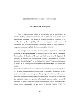 RECORRIDO METODOLÓGICO – TECNOLÓGICO

Tipo y diseño de la investigación

Para el diseño de todo trabajo se necesita saber que se quiere hacer, las
maneras, modos y herramientas necesarias para la realización de las mismas y una
visión de sus resultados, y éste trabajo de investigación no es la excepción. En tal
sentido, Cervo y Bervian (1989), definen la investigación como“una actividad
encaminada a la solución de problemas. Su objetivo consiste en hallar respuestas a
preguntas mediante el empleado de procesos científicos”. (p.41).
En correspondencia con el tipo de investigación, este estudio se adaptara a la
modalidad de Proyecto Especial. De acuerdo con la Norma para la Elaboración,
Presentación y Evaluación del Proyecto de Grado en el Área de Ingeniería de
Ingeniería de Sistemas de la Universidad Nacional Experimental de los Llanos
Centrales “Rómulo Gallegos”, en su Capítulo IV artículo 8º. Es porconsiguiente,que
el diseño de la investigacióncorresponderáaunestudiodecampo, que segúnFidias
(2006),
“esaquellaqueconsisteenlarecoleccióndedatosdirectamentedelossujetosinvestigados”
(p.31), ya que resulta necesario involucrarse con los procesos e involucrados en ellos
para percibir los datos necesarios para analizar y diagnosticar la forma en la que viene
trabajando la romana de subproducto, así como verificar directamente la forma en la
que la gerencia obtiene los reportes y la forma en la que éstos ayudan a la toma de
decisiones. A demás, el presente trabajo de investigación tiene la cualidad de ser al
mismo tiempo documental, ya que como lo describe Franklin (1997) “La

16

 