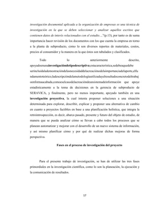 investigación documental aplicada a la organización de empresas es una técnica de
investigación en la que se deben seleccionar y analizar aquellos escritos que
contienen datos de interés relacionados con el estudio...,”(p.13), por tanto es de suma
importancia hacer revisión de los documentos con los que cuenta la empresa en torno
a la planta de subproducto, como lo son diversos reportes de materiales, costos,
precios al consumidor y la manera en la que éstos son tabulados y clasificados.
Todo

lo

anteriormente

descrito,

apoyadoenunainvestigacióndetipodescriptiva;estacaracterística,sedebeaquedebe
serincluidalademostracióndelasnecesidaddelacreaciónodelaimportanciadelaporte,elfu
ndamentoteórico,ladescripcióndelametodologíautilizadayelresultadoconcretodeltrabaj
oenformaacabada,comoeselcasodelacreacióndeunsistemadeinformación que apoye
estadísticamente a la toma de decisiones en la gerencia de subproducto de
SERAVICA, y finalmente, pero no menos importante, apoyado también en una
investigación proyectiva, la cual intenta proponer soluciones a una situación
determinada para explorar, describir, explicar y proponer una alternativa de cambio
en cuanto a proyectos factibles en base a una planificación holística, que integra la
retrointrospección, es decir, abarca pasado, presente y futuro del objeto de estudio, de
manera que se pueda analizar cómo se llevan a cabo todos los procesos que se
planean automatizar y mejorar con el desarrollo de un nuevo sistema de información,
y así mismo planificar cómo y por qué de realizar dichas mejoras de forma
perspectiva.
Fases en el proceso de investigación del proyecto

Para el presente trabajo de investigación, se han de utilizar las tres fases
primordiales en la investigación científica, como lo son la planeación, la ejecución y
la comunicación de resultados.

17

 