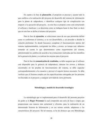 En cuanto a la fase de planeación, el propósito es precisar y ajustar todo lo
que conlleva a la realización del proyecto de desarrollo del sistema de información
para la planta de subproducto, e identificar cualquier tipo de complicación con
respecto a la ejecución del proyecto, en esta fase se propone como será estructurado
el software y hardware y se determina como se trabajara hasta la fase final, es decir
que en esta fase se define el alcance del proyecto.
Para la fase de ejecución, se seleccionan casos de uso que permitirán definir
como se conformara el sistema y a su vez desarrollarlo, y así proceder a diseñar la
solución preliminar. Es donde buscamos completar el funcionamiento óptimo del
sistema implementándolo, corrigiendo las fallas y errores, en tiempo real, debemos
tomando en cuenta lo que determinamos como requerimiento del sistema,
administrando los cambios de acuerdo a las evaluaciones realizadas por los miembros
de la gerencia de planta y se realizan las mejoras para el proyecto.
Para la fase de comunicación de resultados, se debe asegurar que el software
esté disponible para la gerencia de subproducto, detectar los errores y defectos
encontrados en las pruebas de funcionamiento del sistema, se debe capacitar
correspondientemente a los usuarios y proveer el soporte técnico necesario. Se debe
verificar que el Sistema cumpla con las especificaciones entregadas por las personas
involucradas en el proyecto y cualquier actividad de cierre pertinente.

Metodología y modelo de desarrollo tecnológico

La metodología que se implementará para el desarrollo del presente proyecto
de grado es la Roger Pressman la cual comprende una serie de fases o etapas que
proporcionan una manera más estructural y eficiente, para la realización de un
determinado Sistema de Información y en ese mismo sentido, adaptarnos a las
características del proyecto. De tal manera, se ha de destacar que una Metodología

18

 