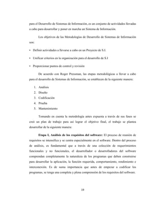 para el Desarrollo de Sistemas de Información, es un conjunto de actividades llevadas
a cabo para desarrollar y poner en marcha un Sistema de Información.
Los objetivos de las Metodologías de Desarrollo de Sistemas de Información
son:
• Definir actividades a llevarse a cabo en un Proyecto de S.I.
• Unificar criterios en la organización para el desarrollo de S.I
• Proporcionar puntos de control y revisión
De acuerdo con Roger Pressman, las etapas metodológicas a llevar a cabo
para el desarrollo de Sistemas de Información, se establecen de la siguiente manera:
1. Análisis
2. Diseño
3. Codificación
4. Prueba
5. Mantenimiento
Tomando en cuenta la metodología antes expuesta a través de sus fases se
creó un plan de trabajo para así lograr el objetivo final, el trabajo se plantea
desarrollar de la siguiente manera:
Etapa I, Análisis de los requisitos del software: El proceso de reunión de
requisitos se intensifica y se centra especialmente en el software. Dentro del proceso
de análisis, es fundamental que a través de una colección de requerimientos
funcionales y no funcionales, el desarrollador o desarrolladores del software
comprendan completamente la naturaleza de los programas que deben construirse
para desarrollar la aplicación, la función requerida, comportamiento, rendimiento e
interconexión. Es de suma importancia que antes de empezar a codificar los
programas, se tenga una completa y plena comprensión de los requisitos del software.

19

 