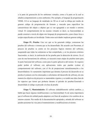 a la parte de generación de los ambientes virtuales, como a la parte en la cual se
añadirá comportamiento a estos ambientes. Por ejemplo, el lenguaje de programación
VRML 2.0 es un lenguaje de modelado en 3D en el cuál se dibuja por medio de
generar código de programación de formato y marcado para especificar las
características del objeto u objetos que se van agregando a un mundo o entorno
virtual. El comportamiento de las escenas virtuales es decir, su funcionalidad, se
puede construir a través de algún otro lenguaje de programación, como clases Java o
scripts especificados en JavaScript. Todas estas actividades implican generar código.
Etapa IV, Prueba: Una vez que se ha generado código, comienzan las
pruebas del software o sistema que se ha desarrollado. De acuerdo con Pressman, el
proceso de pruebas se centra en los procesos lógicos internos del software,
asegurando que todas las sentencias se han comprobado, y en los procesos externos
funcionales, es decir, la realización de las prueba para la detección de errores. En el
caso de una herramienta de software, es necesario tener etapas de pruebas tanto para
la parte funcional del software, como para la parte aplicativa del mismo. Se requiere
poder probar el software con aplicaciones reales que puedan evaluar el
comportamiento del software, con el fin de proporcionar retroalimentación a los
desarrolladores. Es sumamente importante que durante el proceso de desarrollo no se
pierda el contacto con los interesados o solicitantes del desarrollo de software, de esta
manera los objetivos de proyecto se mantendrán vigentes y se tendrá una idea clara de
los aspectos que tienen que probarse durante el periodo de pruebas.Generado o
desarrollado el código se procede a la fase de prueba
Etapa V, Mantenimiento: El software indudablemente sufrirá cambios, y
habrá que hacer algunas modificaciones a su funcionalidad. Es de suma importancia
que el software de calidad pueda adaptarse con fines de acoplarse a los cambios de su
entorno externo. Por medio de la documentación apropiada y atinada del software se
pueden presentar las vías para el mantenimiento y modificaciones al mismo.

22

 
