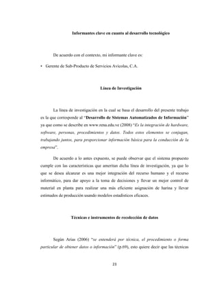 Informantes clave en cuanto al desarrollo tecnológico

De acuerdo con el contexto, mi informante clave es:
• Gerente de Sub-Producto de Servicios Avícolas, C.A.

Línea de Investigación

La línea de investigación en la cual se basa el desarrollo del presente trabajo
es la que corresponde al “Desarrollo de Sistemas Automatizados de Información”
ya que como se describe en www.rena.edu.ve (2008) “Es la integración de hardware,
software, personas, procedimientos y datos. Todos estos elementos se conjugan,
trabajando juntos, para proporcionar información básica para la conducción de la
empresa”.
De acuerdo a lo antes expuesto, se puede observar que el sistema propuesto
cumple con las características que ameritan dicha línea de investigación, ya que lo
que se desea alcanzar es una mejor integración del recurso humano y el recurso
informático, para dar apoyo a la toma de decisiones y llevar un mejor control de
material en planta para realizar una más eficiente asignación de harina y llevar
estimados de producción usando modelos estadísticos eficaces.

Técnicas e instrumentos de recolección de datos

Según Arias (2006) “se entenderá por técnica, el procedimiento o forma
particular de obtener datos o información” (p.69), esto quiere decir que las técnicas

23

 