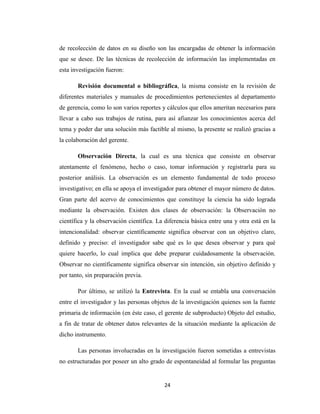 de recolección de datos en su diseño son las encargadas de obtener la información
que se desee. De las técnicas de recolección de información las implementadas en
esta investigación fueron:
Revisión documental o bibliográfica, la misma consiste en la revisión de
diferentes materiales y manuales de procedimientos pertenecientes al departamento
de gerencia, como lo son varios reportes y cálculos que ellos ameritan necesarios para
llevar a cabo sus trabajos de rutina, para así afianzar los conocimientos acerca del
tema y poder dar una solución más factible al mismo, la presente se realizó gracias a
la colaboración del gerente.
Observación Directa, la cual es una técnica que consiste en observar
atentamente el fenómeno, hecho o caso, tomar información y registrarla para su
posterior análisis. La observación es un elemento fundamental de todo proceso
investigativo; en ella se apoya el investigador para obtener el mayor número de datos.
Gran parte del acervo de conocimientos que constituye la ciencia ha sido lograda
mediante la observación. Existen dos clases de observación: la Observación no
científica y la observación científica. La diferencia básica entre una y otra está en la
intencionalidad: observar científicamente significa observar con un objetivo claro,
definido y preciso: el investigador sabe qué es lo que desea observar y para qué
quiere hacerlo, lo cual implica que debe preparar cuidadosamente la observación.
Observar no científicamente significa observar sin intención, sin objetivo definido y
por tanto, sin preparación previa.
Por último, se utilizó la Entrevista. En la cual se entabla una conversación
entre el investigador y las personas objetos de la investigación quienes son la fuente
primaria de información (en éste caso, el gerente de subproducto) Objeto del estudio,
a fin de tratar de obtener datos relevantes de la situación mediante la aplicación de
dicho instrumento.
Las personas involucradas en la investigación fueron sometidas a entrevistas
no estructuradas por poseer un alto grado de espontaneidad al formular las preguntas

24

 