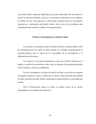 y por ende obtener respuestas significativas, de suma importancia. De esta manera se
realizó la entrevista informal, ya que en un principio lo importante no era establecer
los límites de ésta, sino dejar que el entrevistado expresara todas sus necesidades,
expectativas e inquietudes, para poder obtener visión clara de los problemas más
sobresalientes del sistema en estudio y los requerimientos.

Técnicas e Instrumentos de Análisis de datos

Las técnicas e instrumentos para el análisis de datos se pueden definir como
las herramientas por las cuales los datos pueden ser evaluados cualitativamente o
cuantitativamente, para el apoyo de las necesidades de la investigación y el
afianzamiento de la misma.
Con respecto a la revisión documental se tiene que la técnica utilizada es el
análisis y emisión de conclusiones sobre cómo se realizara la herramienta partiendo
de los conceptos y teorías ya establecidas.
En esta investigación, la técnica de análisis de datos a través de ese conjunto
de preguntas abiertas, es decir, la entrevista, en forma verbal realizadas para obtener
los datos, permiten describir, definir y determina los requerimientos y necesidades del
sistema.
Para la Observación directa se utilizó el análisis crítico de la misma,
afianzándose en el resultado de la entrevista.

25

 