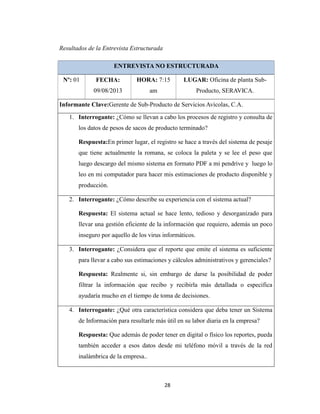 Resultados de la Entrevista Estructurada
ENTREVISTA NO ESTRUCTURADA
Nº: 01

FECHA:

HORA: 7:15

LUGAR: Oficina de planta Sub-

09/08/2013

am

Producto, SERAVICA.

Informante Clave:Gerente de Sub-Producto de Servicios Avícolas, C.A.
1. Interrogante: ¿Cómo se llevan a cabo los procesos de registro y consulta de
los datos de pesos de sacos de producto terminado?
Respuesta:En primer lugar, el registro se hace a través del sistema de pesaje
que tiene actualmente la romana, se coloca la paleta y se lee el peso que
luego descargo del mismo sistema en formato PDF a mi pendrive y luego lo
leo en mi computador para hacer mis estimaciones de producto disponible y
producción.
2. Interrogante: ¿Cómo describe su experiencia con el sistema actual?
Respuesta: El sistema actual se hace lento, tedioso y desorganizado para
llevar una gestión eficiente de la información que requiero, además un poco
inseguro por aquello de los virus informáticos.
3. Interrogante: ¿Considera que el reporte que emite el sistema es suficiente
para llevar a cabo sus estimaciones y cálculos administrativos y gerenciales?
Respuesta: Realmente si, sin embargo de darse la posibilidad de poder
filtrar la información que recibo y recibirla más detallada o especifica
ayudaría mucho en el tiempo de toma de decisiones.
4. Interrogante: ¿Qué otra característica considera que deba tener un Sistema
de Información para resultarle más útil en su labor diaria en la empresa?
Respuesta: Que además de poder tener en digital o físico los reportes, pueda
también acceder a esos datos desde mi teléfono móvil a través de la red
inalámbrica de la empresa..

28

 