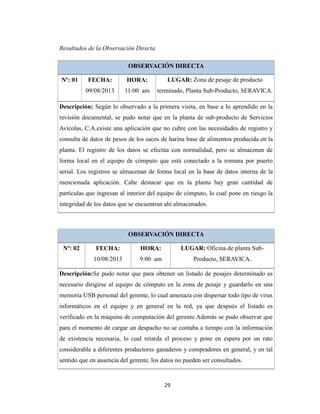 Resultados de la Observación Directa
OBSERVACIÓN DIRECTA
FECHA:

HORA:

LUGAR: Zona de pesaje de producto

09/08/2013

Nº: 01

11:00 am

terminado, Planta Sub-Producto, SERAVICA.

Descripción: Según lo observado a la primera visita, en base a lo aprendido en la
revisión documental, se pudo notar que en la planta de sub-producto de Servicios
Avícolas, C.A.existe una aplicación que no cubre con las necesidades de registro y
consulta de datos de pesos de los sacos de harina base de alimentos producida en la
planta. El registro de los datos se efectúa con normalidad, pero se almacenan de
forma local en el equipo de cómputo que está conectado a la romana por puerto
serial. Los registros se almacenan de forma local en la base de datos interna de la
mencionada aplicación. Cabe destacar que en la planta hay gran cantidad de
partículas que ingresan al interior del equipo de cómputo, lo cual pone en riesgo la
integridad de los datos que se encuentran ahí almacenados.

OBSERVACIÓN DIRECTA
FECHA:

HORA:

LUGAR: Oficina de planta Sub-

10/08/2013

Nº: 02

9:00 am

Producto, SERAVICA.

Descripción:Se pudo notar que para obtener un listado de pesajes determinado es
necesario dirigirse al equipo de cómputo en la zona de pesaje y guardarlo en una
memoria USB personal del gerente, lo cual amenaza con dispersar todo tipo de virus
informáticos en el equipo y en general en la red, ya que después el listado es
verificado en la máquina de computación del gerente.Además se pudo observar que
para el momento de cargar un despacho no se contaba a tiempo con la información
de existencia necesaria, lo cual retarda el proceso y pone en espera por un rato
considerable a diferentes productores ganaderos y compradores en general, y en tal
sentido que en ausencia del gerente, los datos no pueden ser consultados.

29

 