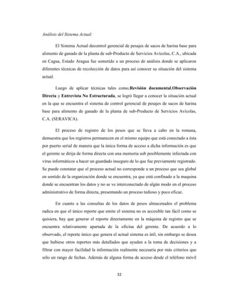 Análisis del Sistema Actual:
El Sistema Actual decontrol gerencial de pesajes de sacos de harina base para
alimento de ganado de la planta de sub-Producto de Servicios Avícolas, C.A., ubicada
en Cagua, Estado Aragua fue sometido a un proceso de análisis donde se aplicaron
diferentes técnicas de recolección de datos para así conocer su situación del sistema
actual.
Luego de aplicar técnicas tales como,Revisión documental,Observación
Directa y Entrevista No Estructurada, se logró llegar a conocer la situación actual
en la que se encuentra el sistema de control gerencial de pesajes de sacos de harina
base para alimento de ganado de la planta de sub-Producto de Servicios Avícolas,
C.A. (SERAVICA).
El proceso de registro de los pesos que se lleva a cabo en la romana,
demuestra que los registros permanecen en el mismo equipo que está conectado a ésta
por puerto serial de manera que la única forma de acceso a dicha información es que
el gerente se dirija de forma directa con una memoria usb posiblemente infectada con
virus informáticos a hacer un guardado inseguro de lo que fue previamente registrado.
Se puede constatar que el proceso actual no corresponde a un proceso que sea global
en sentido de la organización donde se encuentra, ya que está confinado a la maquina
donde se encuentran los datos y no se ve interconectado de algún modo en el proceso
administrativo de forma directa, presentando un proceso tedioso y poco eficaz.
En cuanto a las consultas de los datos de pesos almacenados el problema
radica en que el único reporte que emite el sistema no es accesible tan fácil como se
quisiera, hay que generar el reporte directamente en la máquina de registro que se
encuentra relativamente apartada de la oficina del gerente. De acuerdo a lo
observado, el reporte único que genera el actual sistema es útil, sin embargo se desea
que hubiese otros reportes más detallados que ayuden a la toma de decisiones y a
filtrar con mayor facilidad la información realmente necesaria por más criterios que
sólo un rango de fechas. Además de alguna forma de acceso desde el teléfono móvil

32

 