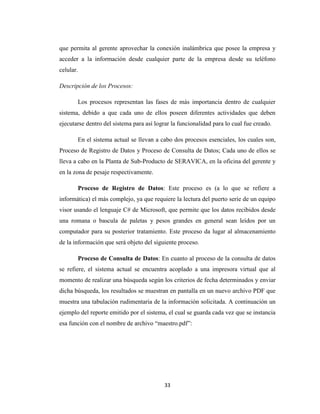 que permita al gerente aprovechar la conexión inalámbrica que posee la empresa y
acceder a la información desde cualquier parte de la empresa desde su teléfono
celular.
Descripción de los Procesos:
Los procesos representan las fases de más importancia dentro de cualquier
sistema, debido a que cada uno de ellos poseen diferentes actividades que deben
ejecutarse dentro del sistema para así lograr la funcionalidad para lo cual fue creado.
En el sistema actual se llevan a cabo dos procesos esenciales, los cuales son,
Proceso de Registro de Datos y Proceso de Consulta de Datos; Cada uno de ellos se
lleva a cabo en la Planta de Sub-Producto de SERAVICA, en la oficina del gerente y
en la zona de pesaje respectivamente.
Proceso de Registro de Datos: Este proceso es (a lo que se refiere a
informática) el más complejo, ya que requiere la lectura del puerto serie de un equipo
visor usando el lenguaje C# de Microsoft, que permite que los datos recibidos desde
una romana o bascula de paletas y pesos grandes en general sean leídos por un
computador para su posterior tratamiento. Este proceso da lugar al almacenamiento
de la información que será objeto del siguiente proceso.
Proceso de Consulta de Datos: En cuanto al proceso de la consulta de datos
se refiere, el sistema actual se encuentra acoplado a una impresora virtual que al
momento de realizar una búsqueda según los criterios de fecha determinados y enviar
dicha búsqueda, los resultados se muestran en pantalla en un nuevo archivo PDF que
muestra una tabulación rudimentaria de la información solicitada. A continuación un
ejemplo del reporte emitido por el sistema, el cual se guarda cada vez que se instancia
esa función con el nombre de archivo “maestro.pdf”:

33

 