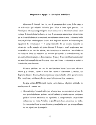 Diagramas de Apoyo a la Descripción de Procesos

Diagrama de Caso de Uso: Un caso de uso es una descripción de los pasos o
las actividades que deberán realizarse para llevar a cabo algún proceso. Los
personajes o entidades que participarán en un caso de uso se denominan actores. En el
contexto de ingeniería del software, un caso de uso es una secuencia de interacciones
que se desarrollarán entre un sistema y sus actores en respuesta a un evento que inicia
un actor principal sobre el propio sistema. Los diagramas de casos de uso sirven para
especificar la comunicación y el comportamiento de un sistema mediante su
interacción con los usuarios y/u otros sistemas. O lo que es igual, un diagrama que
muestra la relación entre los actores y los casos de uso en un sistema. Una relación es
una conexión entre los elementos del modelo, por ejemplo la especialización y la
generalización son relaciones. Los diagramas de casos de uso se utilizan para ilustrar
los requerimientos del sistema al mostrar cómo reacciona a eventos que se producen
en su ámbito o en él mismo.
En otras palabras, un caso de uso involucra interacciones entre diversos
actores y el sistema, siendo el actor otro sistema o subsistema. Asimismo, los
diagramas de casos de uso definen conjuntos de funcionalidades afines que el sistema
debe cumplir para satisfacer todos los requerimientos que tiene a su cargo.
En este sentido, IBM (ob.cit), plantea varios tipos de relaciones utilizadas en
los diagramas de casos de uso:
a) Generalization (generalización): en la herencia de los casos de uso, el caso de
uso secundario hereda acciones y significado del primario, además agrega sus
propias acciones. El caso de uso hijo hereda el comportamiento y significado
del caso de uso padre. Así cómo es posible con clases, un caso de uso padre.
La representación de la generalización es una flecha vacía que apunta del caso
de uso hijo al caso de uso padre.

35

 