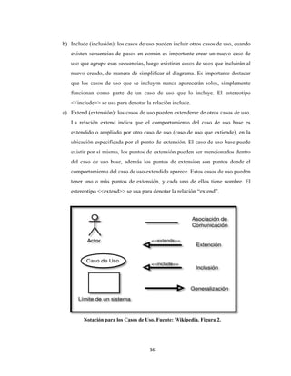 b) Include (inclusión): los casos de uso pueden incluir otros casos de uso, cuando
existen secuencias de pasos en común es importante crear un nuevo caso de
uso que agrupe esas secuencias, luego existirán casos de usos que incluirán al
nuevo creado, de manera de simplificar el diagrama. Es importante destacar
que los casos de uso que se incluyen nunca aparecerán solos, simplemente
funcionan como parte de un caso de uso que lo incluye. El estereotipo
<<include>> se usa para denotar la relación include.
c) Extend (extensión): los casos de uso pueden extenderse de otros casos de uso.
La relación extend indica que el comportamiento del caso de uso base es
extendido o ampliado por otro caso de uso (caso de uso que extiende), en la
ubicación especificada por el punto de extensión. El caso de uso base puede
existir por sí mismo, los puntos de extensión pueden ser mencionados dentro
del caso de uso base, además los puntos de extensión son puntos donde el
comportamiento del caso de uso extendido aparece. Estos casos de uso pueden
tener uno o más puntos de extensión, y cada uno de ellos tiene nombre. El
estereotipo <<extend>> se usa para denotar la relación “extend”.

Notación para los Casos de Uso. Fuente: Wikipedia. Figura 2.

36

 