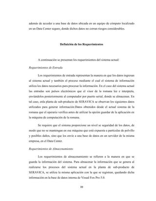 además de acceder a una base de datos ubicada en un equipo de cómputo localizado
en un Data Center seguro, donde dichos datos no corran riesgos considerables.

Definición de los Requerimientos

A continuación se presentan los requerimientos del sistema actual:
Requerimientos de Entrada
Los requerimientos de entrada representan la manera en que los datos ingresan
al sistema actual y también el proceso mediante el cual el sistema de información
utiliza los datos necesarios para procesar la información. En el caso del sistema actual
las entradas son pulsos electrónicos que el visor de la romana lee e interpreta,
enviándolos posteriormente al computador por puerto serial, donde se almacenan. En
tal caso, enla planta de sub-producto de SERAVICA se observan los siguientes datos
utilizados para generar información:Datos obtenidos desde el actual sistema de la
romana que el operario verifica antes de utilizar la opción guardar de la aplicación en
la máquina de computación de la romana.
Se requiere que el sistema proporcione un nivel se seguridad de los datos, de
modo que no se mantengan en esa máquina que está expuesta a partículas de polvillo
y posibles daños, sino que los envíe a una base de datos en un servidor de la misma
empresa, en el Data Center.
Requerimientos de Almacenamiento
Los requerimientos de almacenamiento se refieren a la manera en que se
guarda la información del sistema. Para almacenar la información que se genera al
realizarse los procesos del sistema actual en la planta de sub-producto de
SERAVICA, se utiliza la misma aplicación con la que se registran, quedando dicha
información en la base de datos interna de Visual Fox Pro 5.0.
39

 