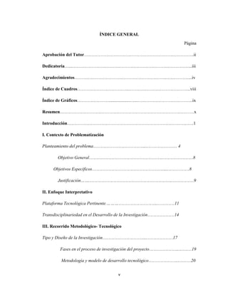ÍNDICE GENERAL
Página
Aprobación del Tutor………………………………………………………………..ii
Dedicatoria…...……………………………………………………………………...iii
Agradecimientos……………………………………………………..……………...iv
Índice de Cuadros……………………………..…………………………………...viii
Índice de Gráficos…………………...................…...……………………………….ix
Resumen………………………………………………………………………………x
Introducción………………………………………………………………………….1
I. Contexto de Problematización
Planteamiento del problema……………………………...………………… 4
Objetivo General………………………………………….…………………8
Objetivos Específicos…………………………………………...……………8
Justificación…….……………………………………………….……………9
II. Enfoque Interpretativo
Plataforma Tecnológica Pertinente.……………………………..…………11
Transdisciplinariedad en el Desarrollo de la Investigación………………14
III. Recorrido Metodológico- Tecnológico
Tipo y Diseño de la Investigación………………………...………………17
Fases en el proceso de investigación del proyecto………………..………19
Metodología y modelo de desarrollo tecnológico………………..………20
v

 