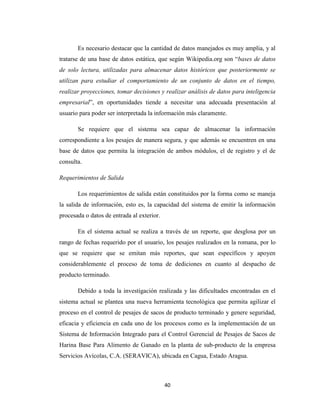 Es necesario destacar que la cantidad de datos manejados es muy amplia, y al
tratarse de una base de datos estática, que según Wikipedia.org son “bases de datos
de solo lectura, utilizadas para almacenar datos históricos que posteriormente se
utilizan para estudiar el comportamiento de un conjunto de datos en el tiempo,
realizar proyecciones, tomar decisiones y realizar análisis de datos para inteligencia
empresarial”, en oportunidades tiende a necesitar una adecuada presentación al
usuario para poder ser interpretada la información más claramente.
Se requiere que el sistema sea capaz de almacenar la información
correspondiente a los pesajes de manera segura, y que además se encuentren en una
base de datos que permita la integración de ambos módulos, el de registro y el de
consulta.
Requerimientos de Salida
Los requerimientos de salida están constituidos por la forma como se maneja
la salida de información, esto es, la capacidad del sistema de emitir la información
procesada o datos de entrada al exterior.
En el sistema actual se realiza a través de un reporte, que desglosa por un
rango de fechas requerido por el usuario, los pesajes realizados en la romana, por lo
que se requiere que se emitan más reportes, que sean específicos y apoyen
considerablemente el proceso de toma de dediciones en cuanto al despacho de
producto terminado.
Debido a toda la investigación realizada y las dificultades encontradas en el
sistema actual se plantea una nueva herramienta tecnológica que permita agilizar el
proceso en el control de pesajes de sacos de producto terminado y genere seguridad,
eficacia y eficiencia en cada uno de los procesos como es la implementación de un
Sistema de Información Integrado para el Control Gerencial de Pesajes de Sacos de
Harina Base Para Alimento de Ganado en la planta de sub-producto de la empresa
Servicios Avícolas, C.A. (SERAVICA), ubicada en Cagua, Estado Aragua.

40

 