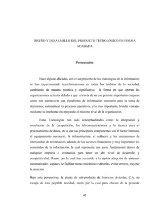 DISEÑO Y DESARROLLO DEL PRODUCTO TECNOLÓGICO EN FORMA
ACABADA

Presentación

Hace algunas décadas, con el surgimiento de las tecnologías de la información
se han experimentado transformaciones en todos los ámbitos de la sociedad,
cambiando de manera positiva y significativa

la forma en que operan las

organizaciones actuales debido a que a través de su uso permite importantes mejoras
como son suministrar una plataforma de información necesaria para la toma de
decisiones, automatizar los procesos operativos, y lo más importante, brindar ventajas
mediante su implantación apoyando el máximo nivel de la organización.
Estas Tecnologías han sido conceptualizadas como la integración y
correlación de la computación, las telecomunicaciones y la técnica para el
procesamiento de datos, en la que sus principales componentes son el factor humano,
el equipamiento necesario, la infraestructura, el software y los mecanismos de
intercambio de información, además de los recursos financieros y muy importante los
contenidos de la información, la cual representa una parte fundamental dentro de
cualquier empresa o institución para tener un alto nivel de desarrollo y
competitividad. Razón por la cual han recurrido a la rápida adopción de sistemas
automatizados capaces de facilitar tareas mecánicas rutinarias, evitar errores, mejorar
la atención.
Bajo esta perspectiva, la planta de sub-producto de Servicios Avícolas, C.A. no
escapa de ésta palpable realidad, razón por la cual para efectos de la presente

42

 