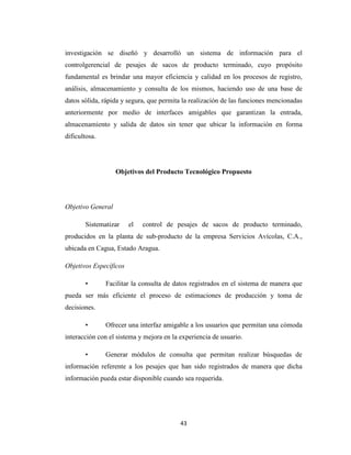 investigación se diseñó y desarrolló un sistema de información para el
controlgerencial de pesajes de sacos de producto terminado, cuyo propósito
fundamental es brindar una mayor eficiencia y calidad en los procesos de registro,
análisis, almacenamiento y consulta de los mismos, haciendo uso de una base de
datos sólida, rápida y segura, que permita la realización de las funciones mencionadas
anteriormente por medio de interfaces amigables que garantizan la entrada,
almacenamiento y salida de datos sin tener que ubicar la información en forma
dificultosa.

Objetivos del Producto Tecnológico Propuesto

Objetivo General
Sistematizar

el

control de pesajes de sacos de producto terminado,

producidos en la planta de sub-producto de la empresa Servicios Avícolas, C.A.,
ubicada en Cagua, Estado Aragua.
Objetivos Específicos
•

Facilitar la consulta de datos registrados en el sistema de manera que

pueda ser más eficiente el proceso de estimaciones de producción y toma de
decisiones.
•

Ofrecer una interfaz amigable a los usuarios que permitan una cómoda

interacción con el sistema y mejora en la experiencia de usuario.
•

Generar módulos de consulta que permitan realizar búsquedas de

información referente a los pesajes que han sido registrados de manera que dicha
información pueda estar disponible cuando sea requerida.

43

 