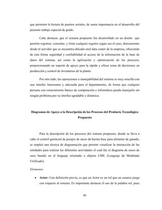 que permiten la lectura de puertos seriales, de suma importancia en el desarrollo del
presente trabajo especial de grado.
Cabe destacar, que el sistema propuesto fue desarrollado en un diseño que
permite registrar, consultar, y listar cualquier registro según sea el caso, directamente
desde el servidor que se encuentra ubicado enel data center de la empresa, ofreciendo
de esta forma seguridad y confiabilidad al acceso de la información de la base de
datos del sistema, así como la agilización y optimización de los procesos,
proporcionando un soporte de apoyo para la rápida y eficaz toma de decisiones en
producción y control de inventarios de la planta.
Por otro lado, las operaciones o manejabilidad del sistema es muy sencilla con
una interfaz interesante y adecuada para el departamento, de forma que cualquier
persona con conocimiento básico de computación e informática pueda manejarlo sin
ningún problema por su interfaz agradable y dinámica.

Diagramas de Apoyo a la Descripción de los Procesos del Producto Tecnológico
Propuesto

Para la descripción de los procesos del sistema propuesto, donde se lleva a
cabo el control gerencial de pesajes de sacos de harina base para alimento de ganado,
se empleó una técnica de diagramación que permite visualizar la interacción de las
entidades para realizar las diferentes actividades el cual fue el diagrama de casos de
usos basado en el lenguaje orientado a objetos UML (Lenguaje de Modelado
Unificado).
Elementos
Actor: Una definición previa, es que un Actor es un rol que un usuario juega
con respecto al sistema. Es importante destacar el uso de la palabra rol, pues

45

 