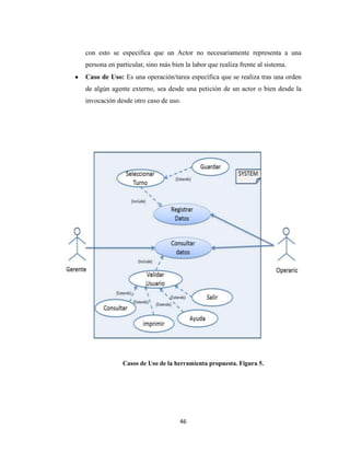 con esto se especifica que un Actor no necesariamente representa a una
persona en particular, sino más bien la labor que realiza frente al sistema.
Caso de Uso: Es una operación/tarea específica que se realiza tras una orden
de algún agente externo, sea desde una petición de un actor o bien desde la
invocación desde otro caso de uso.

Casos de Uso de la herramienta propuesta. Figura 5.

46

 