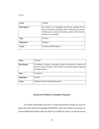 Actores

Actor

Gerente

Descripción

El Gerente es el encargado de hacer la consulta de los
datos, de manera que pueda darles validación para hacer
estimaciones y toma de decisiones, puede emitir reportes
impresos o en pantalla.

Tipo

Primario

Relaciones

Operario

Autor

Gerente de Sub-Producto.

Actor

Operario

Descripción

El Operario es quien se encarga de hacer los procesos de registro de
datos en la base de datos a fin de ofrecer la base del trabajo de gestión
del departamento.

Tipo

Secundario

Relaciones

Gerente

Autor

Operario de turno indistinto de planta.

Alcance del Producto Tecnológico Propuesto

El sistema desarrollado cabo para el control gerencial de pesajes de sacos de
harina base para alimento de ganado (SAGPROT), tiene como alcance convertirse en
una invaluable herramienta capaz de mejorar la calidad en cuanto a la satisfacción de

47

 