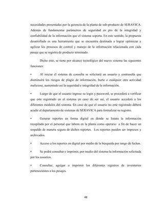 necesidades presentadas por la gerencia de la planta de sub-producto de SERAVICA.
Además de fundamentar parámetros de seguridad en pro de la integridad y
confiabilidad de la información que el sistema soporta. En este sentido, la propuesta
desarrollada es una herramienta que se encuentra destinada a lograr optimizar y
agilizar los procesos de control y manejo de la información relacionada con cada
pasaje que se registra de producto terminado.
Dicho esto, se tiene por alcance tecnológico del nuevo sistema las siguientes
funciones:
•

Al iniciar el sistema de consulta se solicitará un usuario y contraseña que

disminuirá los riesgos de plagio de información, hurto o cualquier otra actividad
maliciosa, aumentado así la seguridad e integridad de la información.
•

Luego de que el usuario ingrese su login y password, se procederá a verificar

que este registrado en el sistema en caso de ser así, el usuario accederá a los
diferentes módulos del sistema. En caso de que el usuario no esté registrado deberá
acudir al departamento de sistemas de SERAVICA para formalizar su registro.
•

Generar reportes en forma digital en donde se listara la información

recopilada por el personal que labora en la planta como operario a fin de hacer un
respaldo de manera segura de dichos reportes. Los reportes pueden ser impresos y
archivados.
•

Acceso a los reportes en digital por medio de la búsqueda por rango de fechas.

•

Se podrá consultar e imprimir, por medio del sistema la información solicitada

por los usuarios.
•

Consultar, agregar o imprimir los diferentes registros de inventarios

pertenecientes a los pesajes.

48

 