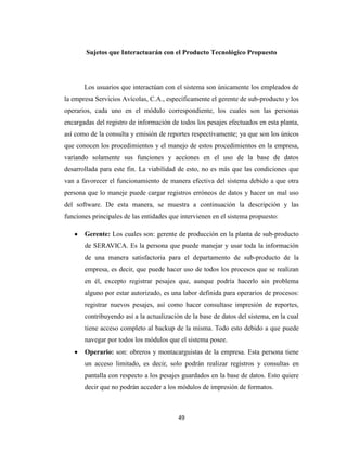 Sujetos que Interactuarán con el Producto Tecnológico Propuesto

Los usuarios que interactúan con el sistema son únicamente los empleados de
la empresa Servicios Avícolas, C.A., específicamente el gerente de sub-producto y los
operarios, cada uno en el módulo correspondiente, los cuales son las personas
encargadas del registro de información de todos los pesajes efectuados en esta planta,
así como de la consulta y emisión de reportes respectivamente; ya que son los únicos
que conocen los procedimientos y el manejo de estos procedimientos en la empresa,
variando solamente sus funciones y acciones en el uso de la base de datos
desarrollada para este fin. La viabilidad de esto, no es más que las condiciones que
van a favorecer el funcionamiento de manera efectiva del sistema debido a que otra
persona que lo maneje puede cargar registros erróneos de datos y hacer un mal uso
del software. De esta manera, se muestra a continuación la descripción y las
funciones principales de las entidades que intervienen en el sistema propuesto:
Gerente: Los cuales son: gerente de producción en la planta de sub-producto
de SERAVICA. Es la persona que puede manejar y usar toda la información
de una manera satisfactoria para el departamento de sub-producto de la
empresa, es decir, que puede hacer uso de todos los procesos que se realizan
en él, excepto registrar pesajes que, aunque podría hacerlo sin problema
alguno por estar autorizado, es una labor definida para operarios de procesos:
registrar nuevos pesajes, así como hacer consultase impresión de reportes,
contribuyendo así a la actualización de la base de datos del sistema, en la cual
tiene acceso completo al backup de la misma. Todo esto debido a que puede
navegar por todos los módulos que el sistema posee.
Operario: son: obreros y montacarguistas de la empresa. Esta persona tiene
un acceso limitado, es decir, solo podrán realizar registros y consultas en
pantalla con respecto a los pesajes guardados en la base de datos. Esto quiere
decir que no podrán acceder a los módulos de impresión de formatos.

49

 