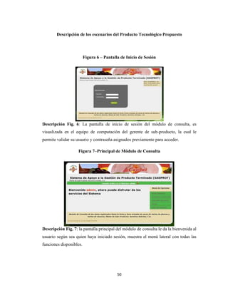 Descripción de los escenarios del Producto Tecnológico Propuesto

Figura 6 – Pantalla de Inicio de Sesión

Descripción Fig. 6: La pantalla de inicio de sesión del módulo de consulta, es
visualizada en el equipo de computación del gerente de sub-producto, la cual le
permite validar su usuario y contraseña asignados previamente para acceder.
Figura 7–Principal de Módulo de Consulta

Descripción Fig. 7: la pantalla principal del módulo de consulta le da la bienvenida al
usuario según sea quien haya iniciado sesión, muestra el menú lateral con todas las
funciones disponibles.

50

 