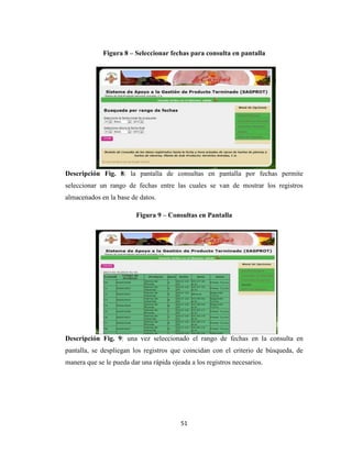 Figura 8 – Seleccionar fechas para consulta en pantalla

Descripción Fig. 8: la pantalla de consultas en pantalla por fechas permite
seleccionar un rango de fechas entre las cuales se van de mostrar los registros
almacenados en la base de datos.
Figura 9 – Consultas en Pantalla

Descripción Fig. 9: una vez seleccionado el rango de fechas en la consulta en
pantalla, se despliegan los registros que coincidan con el criterio de búsqueda, de
manera que se le pueda dar una rápida ojeada a los registros necesarios.

51

 