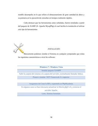 notable desempeño en lo que refiere al almacenamiento de gran cantidad de datos y
su potencia en la ejecución de consultas en tiempos realmente rápidos.
Cabe destacar que las herramientas antes señaladas, fueron instaladas a partir
del paquete de XAMP (X -Apache MysqlPhp) el cual facilita la instalación al utilizar
este tipo de herramientas.

INSTALACIÓN:
Básicamente podemos instalar el Sistema en cualquier computador que reúna
las siguientes características a nivel de software:

Windows 7 / Windows Vista
Instalar paquete XAMPP
Subir la carpeta del sistema a la carpeta del servidor, normalmente llamada: htdocs.
Poseer o instalar .NET Framework 4 o superior.

Asegurarse de Crear la BD y exportarla en PhpMyadmin.
En algunos casos se hace necesario actualizar la librería php5-cli y reiniciar el
servidor Apache.
Listo, Sistema Instalado.

58

 