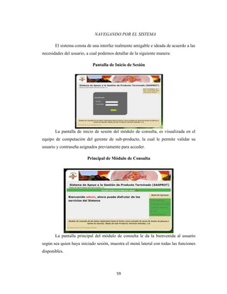 NAVEGANDO POR EL SISTEMA
El sistema consta de una interfaz realmente amigable e ideada de acuerdo a las
necesidades del usuario, a cual podemos detallar de la siguiente manera:
Pantalla de Inicio de Sesión

La pantalla de inicio de sesión del módulo de consulta, es visualizada en el
equipo de computación del gerente de sub-producto, la cual le permite validar su
usuario y contraseña asignados previamente para acceder.
Principal de Módulo de Consulta

La pantalla principal del módulo de consulta le da la bienvenida al usuario
según sea quien haya iniciado sesión, muestra el menú lateral con todas las funciones
disponibles.

59

 