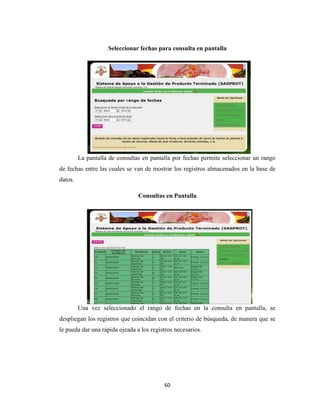 Seleccionar fechas para consulta en pantalla

La pantalla de consultas en pantalla por fechas permite seleccionar un rango
de fechas entre las cuales se van de mostrar los registros almacenados en la base de
datos.
Consultas en Pantalla

Una vez seleccionado el rango de fechas en la consulta en pantalla, se
despliegan los registros que coincidan con el criterio de búsqueda, de manera que se
le pueda dar una rápida ojeada a los registros necesarios.

60

 