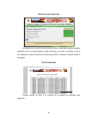Seleccionar para Impresión

Se dispone de un menú de selección por fecha y turno para imprimir reportes
pertinentes, una vez seleccionado un rango de fechas y un turno a consultar, se envía
a la impresora virtual la consulta de manera que pueda ser impreso el reporte desde el
navegador.
Vista de Impresión

Listado emitido en base a la consulta de la pantalla de selección para
impresión.

61

 