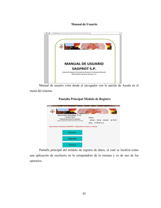 Manual de Usuario

Manual de usuario visto desde el navegador con la opción de Ayuda en el
menú del sistema.
Pantalla Principal Módulo de Registro

Pantalla principal del módulo de registro de datos, el cual se localiza como
una aplicación de escritorio en la computadora de la romana y es de uso de los
operarios.

62

 