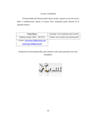 AYUDA Y SOPORTE
El desarrollador del Sistema puede ofrecer ayuda y soporte en caso de averías,
fallas o modificaciones futuras al sistema. Para contactarlo puede ubicarlo de la
siguiente manera:

Víctor Reyes

Facebook: www.facebook.com/victor56

Teléfono Celular: 0424 – 349 22 91

Twitter: www.twitter.com/victorreyes56

Correos: victorreyes.56@outlook.com
victorreyes.56@gmail.com

Respuesta en la brevedad posible, para satisfacer todo asunto generado acerca del
SAGPROT.

64

 