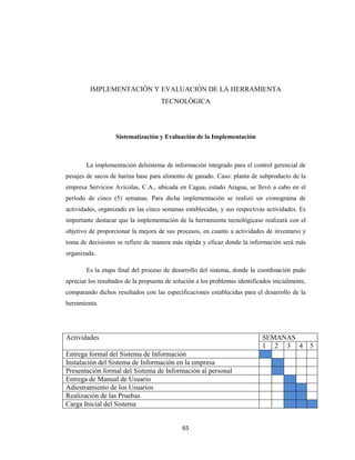 IMPLEMENTACIÓN Y EVALUACIÓN DE LA HERRAMIENTA
TECNOLÓGICA

Sistematización y Evaluación de la Implementación

La implementación delsistema de información integrado para el control gerencial de
pesajes de sacos de harina base para alimento de ganado. Caso: planta de subproducto de la
empresa Servicios Avícolas, C.A., ubicada en Cagua, estado Aragua, se llevó a cabo en el
período de cinco (5) semanas. Para dicha implementación se realizó un cronograma de
actividades, organizado en las cinco semanas establecidas, y sus respectivas actividades. Es
importante destacar que la implementación de la herramienta tecnológicase realizará con el
objetivo de proporcionar la mejora de sus procesos, en cuanto a actividades de inventario y
toma de decisiones se refiere de manera más rápida y eficaz donde la información será más
organizada.
Es la etapa final del proceso de desarrollo del sistema, donde la coordinación pudo
apreciar los resultados de la propuesta de solución a los problemas identificados inicialmente,
comparando dichos resultados con las especificaciones establecidas para el desarrollo de la
herramienta.

Actividades

SEMANAS
1 2 3 4

Entrega formal del Sistema de Información
Instalación del Sistema de Información en la empresa
Presentación formal del Sistema de Información al personal
Entrega de Manual de Usuario
Adiestramiento de los Usuarios
Realización de las Pruebas
Carga Inicial del Sistema

65

5

 