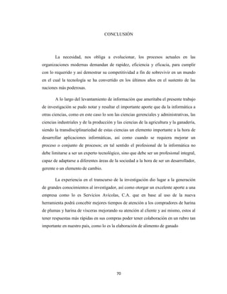 CONCLUSIÓN

La necesidad, nos obliga a evolucionar, los procesos actuales en las
organizaciones modernas demandan de rapidez, eficiencia y eficacia, para cumplir
con lo requerido y así demostrar su competitividad a fin de sobrevivir en un mundo
en el cual la tecnología se ha convertido en los últimos años en el sustento de las
naciones más poderosas.
A lo largo del levantamiento de información que ameritaba el presente trabajo
de investigación se pudo notar y resaltar el importante aporte que da la informática a
otras ciencias, como en este caso lo son las ciencias gerenciales y administrativas, las
ciencias industriales y de la producción y las ciencias de la agricultura y la ganadería,
siendo la transdisciplinariedad de estas ciencias un elemento importante a la hora de
desarrollar aplicaciones informáticas, así como cuando se requiera mejorar un
proceso o conjunto de procesos; en tal sentido el profesional de la informática no
debe limitarse a ser un experto tecnológico, sino que debe ser un profesional integral,
capaz de adaptarse a diferentes áreas de la sociedad a la hora de ser un desarrollador,
gerente o un elemento de cambio.
La experiencia en el transcurso de la investigación dio lugar a la generación
de grandes conocimientos al investigador, así como otorgar un excelente aporte a una
empresa como lo es Servicios Avícolas, C.A. que en base al uso de la nueva
herramienta podrá concebir mejores tiempos de atención a los compradores de harina
de plumas y harina de vísceras mejorando su atención al cliente y así mismo, estos al
tener respuestas más rápidas en sus compras poder tener colaboración en un rubro tan
importante en nuestro país, como lo es la elaboración de alimento de ganado

70

 