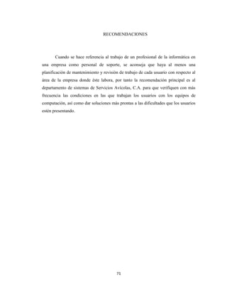 RECOMENDACIONES

Cuando se hace referencia al trabajo de un profesional de la informática en
una empresa como personal de soporte, se aconseja que haya al menos una
planificación de mantenimiento y revisión de trabajo de cada usuario con respecto al
área de la empresa donde éste labora, por tanto la recomendación principal es al
departamento de sistemas de Servicios Avícolas, C.A. para que verifiquen con más
frecuencia las condiciones en las que trabajan los usuarios con los equipos de
computación, así como dar soluciones más prontas a las dificultades que los usuarios
estén presentando.

71

 