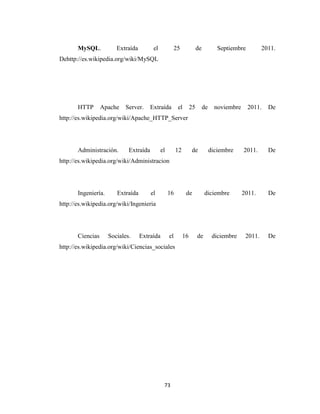 MySQL.

Extraída

el

25

de

Septiembre

2011.

Dehttp://es.wikipedia.org/wiki/MySQL

HTTP

Apache

Server.

Extraída

el

25

de

noviembre

2011.

De

http://es.wikipedia.org/wiki/Apache_HTTP_Server

Administración.

Extraída

el

12

de

diciembre

2011.

De

http://es.wikipedia.org/wiki/Administracion

Ingeniería.

Extraída

el

16

de

diciembre

2011.

De

http://es.wikipedia.org/wiki/Ingenieria

Ciencias

Sociales.

Extraída

el

http://es.wikipedia.org/wiki/Ciencias_sociales

73

16

de

diciembre

2011.

De

 