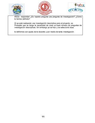Ahora respondan ¿Es nuestra pregunta una pregunta de investigación? ¿Cómo 
lo hemos definido? 
Si se está realizando una investigación descriptiva para el proyecto, es 
Probable que se tenga la necesidad de crear un buen número de preguntas de 
investigación descriptivas. Sin embargo ya se hizo y se seleccionó esas 
lo definimos con ayuda de la docente y por medio de tanta investigación 
11 
 